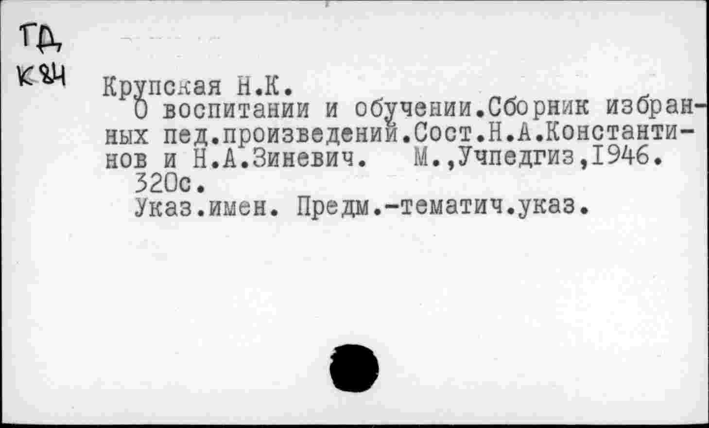 ﻿Крупская Н.К.
О воспитании и обучении.Сборник избран ных пед.произведении.Сост.Н.А.Константинов и Н.А.Зиневич. М.,Учпедгиз,1946.
320с.
Указ.имен. Предм.-тематич.указ.